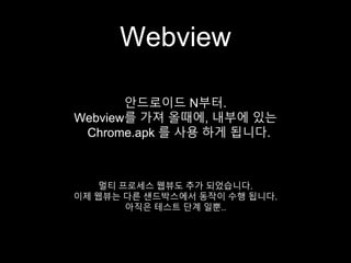 Webview
안드로이드 N부터.
Webview를 가져 올때에, 내부에 있는
Chrome.apk 를 사용 하게 됩니다.
멀티 프로세스 웹뷰도 추가 되었습니다.
이제 웹뷰는 다른 샌드박스에서 동작이 수행 됩니다.
아직은 테스트 단계 일뿐..
 