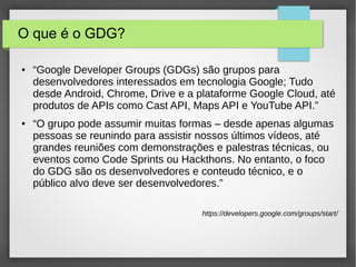 O que é o GDG?
● “Google Developer Groups (GDGs) são grupos para
desenvolvedores interessados em tecnologia Google; Tudo
desde Android, Chrome, Drive e a plataforme Google Cloud, até
produtos de APIs como Cast API, Maps API e YouTube API.”
● “O grupo pode assumir muitas formas – desde apenas algumas
pessoas se reunindo para assistir nossos últimos vídeos, até
grandes reuniões com demonstrações e palestras técnicas, ou
eventos como Code Sprints ou Hackthons. No entanto, o foco
do GDG são os desenvolvedores e conteudo técnico, e o
público alvo deve ser desenvolvedores.”
https://developers.google.com/groups/start/
 