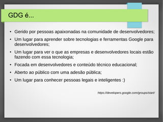 GDG é...
● Gerido por pessoas apaixonadas na comunidade de desenvolvedores;
● Um lugar para aprender sobre tecnologias e ferramentas Google para
desenvolvedores;
● Um lugar para ver o que as empresas e desenvolvedores locais estão
fazendo com essa tecnologia;
● Focada em desenvolvedores e conteúdo técnico educacional;
● Aberto ao público com uma adesão pública;
● Um lugar para conhecer pessoas legais e inteligentes :)
https://developers.google.com/groups/start/
 