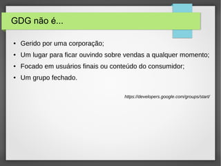 GDG não é...
● Gerido por uma corporação;
● Um lugar para ficar ouvindo sobre vendas a qualquer momento;
● Focado em usuários finais ou conteúdo do consumidor;
● Um grupo fechado.
https://developers.google.com/groups/start/
 