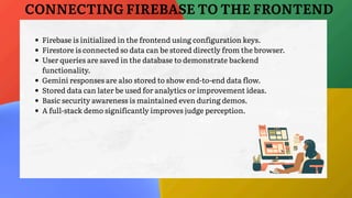 Firebase is initialized in the frontend using configuration keys.
Firestore is connected so data can be stored directly from the browser.
User queries are saved in the database to demonstrate backend
functionality.
Gemini responses are also stored to show end-to-end data flow.
Stored data can later be used for analytics or improvement ideas.
Basic security awareness is maintained even during demos.
A full-stack demo significantly improves judge perception.
CONNECTING FIREBASE TO THE FRONTEND
 