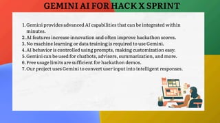1.Gemini provides advanced AI capabilities that can be integrated within
minutes.
2.AI features increase innovation and often improve hackathon scores.
3.No machine learning or data training is required to use Gemini.
4.AI behavior is controlled using prompts, making customization easy.
5.Gemini can be used for chatbots, advisors, summarization, and more.
6.Free usage limits are sufficient for hackathon demos.
7.Our project uses Gemini to convert user input into intelligent responses.
GEMINI AI FOR HACK X SPRINT
 