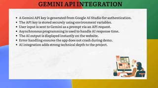 A Gemini API key is generated from Google AI Studio for authentication.
The API key is stored securely using environment variables.
User input is sent to Gemini as a prompt via an API request.
Asynchronous programming is used to handle AI response time.
The AI output is displayed instantly on the website.
Error handling ensures the app does not crash during demo.
AI integration adds strong technical depth to the project.
GEMINI API INTEGRATION
 