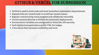 GitHub is used to store code and meet hackathon submission requirements.
Repositories are created early to avoid last-minute issues.
Regular commits help track progress and collaborate smoothly.
Vercel connects directly to GitHub for automatic deployments.
Environment variables are configured on Vercel for API security.
Each deployment generates a public URL for judges.
A live demo link increases credibility and trust.
GITHUB & VERCEL FOR SUBMISSION
 