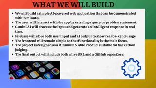 WHAT WE WILL BUILD
We will build a simple AI-powered web application that can be demonstrated
within minutes.
The user will interact with the app by entering a query or problem statement.
Gemini AI will process the input and generate an intelligent response in real
time.
Firebase will store both user input and AI output to show real backend usage.
The frontend will remain simple so that functionality is the main focus.
The project is designed as a Minimum Viable Product suitable for hackathon
judging.
The final output will include both a live URL and a GitHub repository.
 