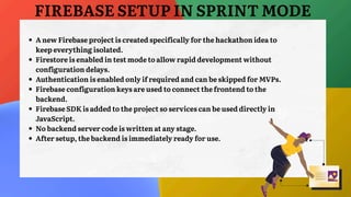 FIREBASE SETUP IN SPRINT MODE
A new Firebase project is created specifically for the hackathon idea to
keep everything isolated.
Firestore is enabled in test mode to allow rapid development without
configuration delays.
Authentication is enabled only if required and can be skipped for MVPs.
Firebase configuration keys are used to connect the frontend to the
backend.
Firebase SDK is added to the project so services can be used directly in
JavaScript.
No backend server code is written at any stage.
After setup, the backend is immediately ready for use.
 