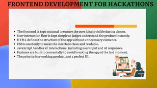 The frontend is kept minimal to ensure the core idea is visible during demos.
User interaction flow is kept simple so judges understand the product instantly.
HTML defines the structure of the app without unnecessary elements.
CSS is used only to make the interface clean and readable.
JavaScript handles all interactions, including user input and AI responses.
Features are built incrementally to avoid breaking the app at the last moment.
The priority is a working product, not a perfect UI.
FRONTEND DEVELOPMENT FOR HACKATHONS
 