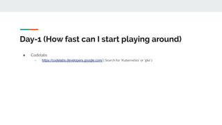 Day-1 (How fast can I start playing around)
● Codelabs
○ https://codelabs.developers.google.com/ ( Search for ‘Kubernetes’ or ‘gke’ )
 