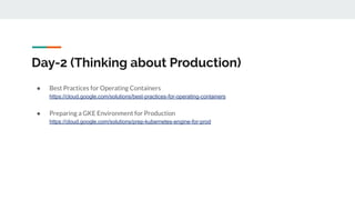 Day-2 (Thinking about Production)
● Best Practices for Operating Containers
https://cloud.google.com/solutions/best-practices-for-operating-containers
● Preparing a GKE Environment for Production
https://cloud.google.com/solutions/prep-kubernetes-engine-for-prod
 