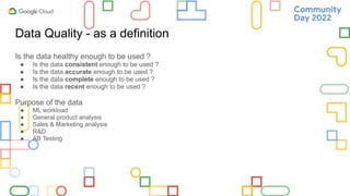 Data Quality - as a definition
Is the data healthy enough to be used ?
● Is the data consistent enough to be used ?
● Is the data accurate enough to be used ?
● Is the data complete enough to be used ?
● Is the data recent enough to be used ?
Purpose of the data
● ML workload
● General product analysis
● Sales & Marketing analysis
● R&D
● AB Testing
 