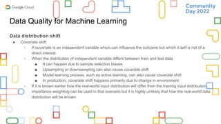 Data Quality for Machine Learning
Data distribution shift
● Covariate shift
○ A covariate is an independent variable which can influence the outcome but which it self is not of a
direct interest
○ When the distribution of independent variable differs between train and test data
■ It can happen due to sample selection biases
■ Upsampling or downsampling can also cause covariate shift
■ Model learning process, such as active learning, can also cause covariate shift
■ In production, covariate shift happens primarily due to change in environment
○ If it is known earlier how the real-world input distribution will differ from the training input distribution,
importance weighting can be used in that scenario but it is highly unlikely that how the real-world data
distribution will be known
 