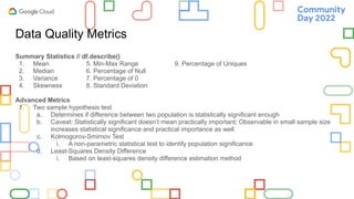 Data Quality Metrics
Summary Statistics // df.describe()
1. Mean 5. Min-Max Range 9. Percentage of Uniques
2. Median 6. Percentage of Null
3. Variance 7. Percentage of 0
4. Skewness 8. Standard Deviation
Advanced Metrics
1. Two sample hypothesis test
a. Determines if difference between two population is statistically significant enough
b. Caveat: Statistically significant doesn’t mean practically important; Observable in small sample size
increases statistical significance and practical importance as well.
c. Kolmogorov-Smirnov Test
i. A non-parametric statistical test to identify population significance
d. Least-Squares Density Difference
i. Based on least-squares density difference estimation method
 