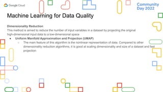 Machine Learning for Data Quality
Dimensionality Reduction
This method is aimed to reduce the number of input variables in a dataset by projecting the original
high-dimensional input data to a low-dimensional space
● Uniform Manifold Approximation and Projection (UMAP)
○ The main feature of this algorithm is the nonlinear representation of data. Compared to other
dimensionality reduction algorithms, it is good at scaling dimensionality and size of a dataset and fast
projection
 
