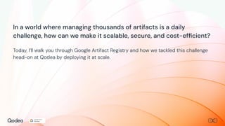 In a world where managing thousands of artifacts is a daily
challenge, how can we make it scalable, secure, and cost-efﬁcient?
Today, I’ll walk you through Google Artifact Registry and how we tackled this challenge
head-on at Qodea by deploying it at scale.
 