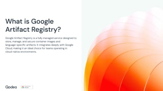 What is Google
Artifact Registry?
Google Artifact Registry is a fully managed service designed to
store, manage, and secure container images and
language-speciﬁc artifacts. It integrates deeply with Google
Cloud, making it an ideal choice for teams operating in
cloud-native environments.
 