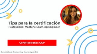 Certiﬁcaciones GCP
Tips para la certiﬁcación
Professional Machine Learning Engineer
Comunidad Google Developer Group Cloud Santiago de Chile
 