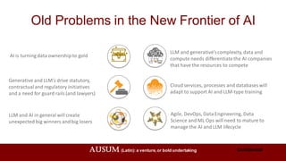 AUSUM (Latin): a venture,or bold undertaking Confidential
Old Problems in the New Frontier of AI
AI is turning data ownership to gold
LLM and generative’scomplexity, data and
compute needs differentiatethe AI companies
that have the resources to compete
Cloud services, processes and databases will
adapt to support AI and LLM-type training
Generative and LLM’s drive statutory,
contractualand regulatory initiatives
and a need for guard rails (and lawyers)
LLM and AI in general will create
unexpected big winners and big losers
Agile, DevOps, Data Engineering, Data
Science and ML Ops will need to mature to
manage the AI and LLM lifecycle
 