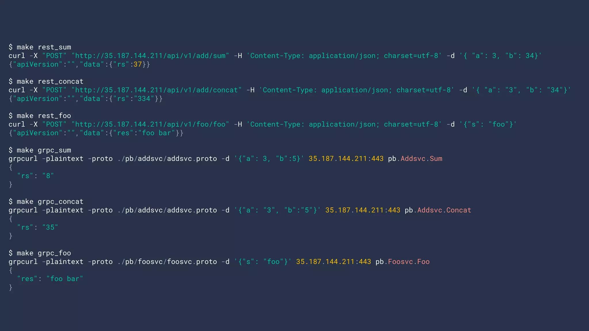$ make rest_sum
curl -X "POST" "http://35.187.144.211/api/v1/add/sum" -H 'Content-Type: application/json; charset=utf-8' -d '{ "a": 3, "b": 34}'
{"apiVersion":"","data":{"rs":37}}
$ make rest_concat
curl -X "POST" "http://35.187.144.211/api/v1/add/concat" -H 'Content-Type: application/json; charset=utf-8' -d '{ "a": "3", "b": "34"}'
{"apiVersion":"","data":{"rs":"334"}}
$ make rest_foo
curl -X "POST" "http://35.187.144.211/api/v1/foo/foo" -H 'Content-Type: application/json; charset=utf-8' -d '{"s": "foo"}'
{"apiVersion":"","data":{"res":"foo bar"}}
$ make grpc_sum
grpcurl -plaintext -proto ./pb/addsvc/addsvc.proto -d '{"a": 3, "b":5}' 35.187.144.211:443 pb.Addsvc.Sum
{
"rs": "8"
}
$ make grpc_concat
grpcurl -plaintext -proto ./pb/addsvc/addsvc.proto -d '{"a": "3", "b":"5"}' 35.187.144.211:443 pb.Addsvc.Concat
{
"rs": "35"
}
$ make grpc_foo
grpcurl -plaintext -proto ./pb/foosvc/foosvc.proto -d '{"s": "foo"}' 35.187.144.211:443 pb.Foosvc.Foo
{
"res": "foo bar"
}
 