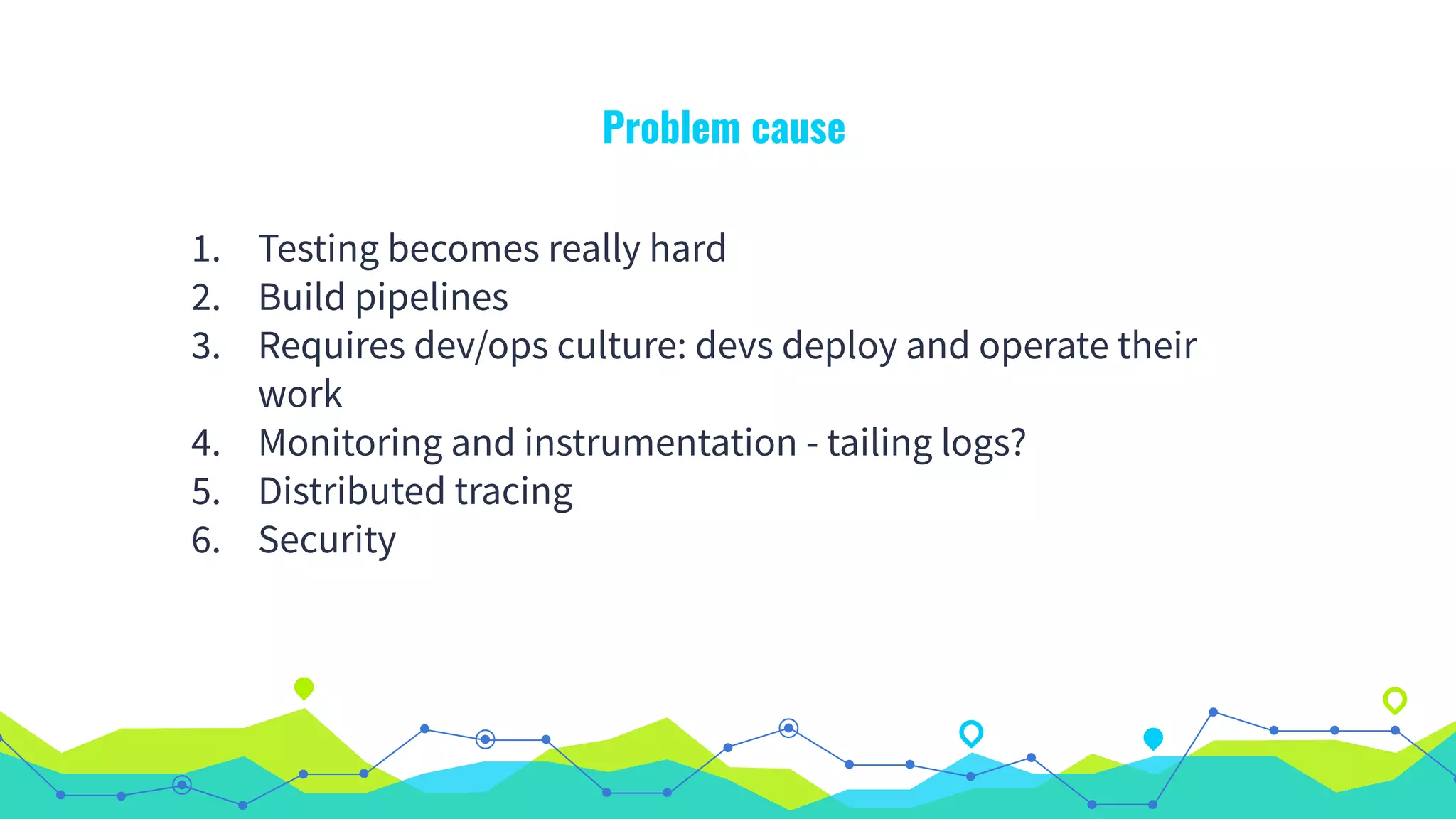 Problem cause
1. Testing becomes really hard
2. Build pipelines
3. Requires dev/ops culture: devs deploy and operate their
work
4. Monitoring and instrumentation - tailing logs?
5. Distributed tracing
6. Security
 