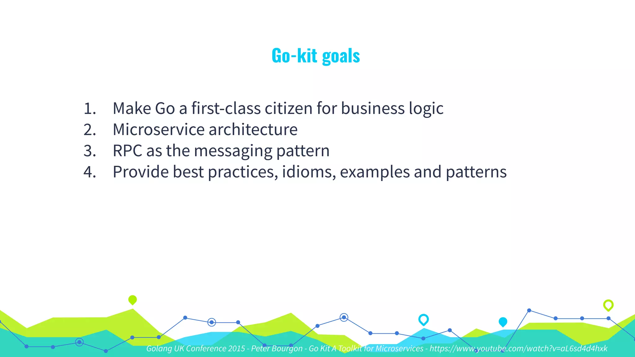 Go-kit goals
1. Make Go a first-class citizen for business logic
2. Microservice architecture
3. RPC as the messaging pattern
4. Provide best practices, idioms, examples and patterns
Golang UK Conference 2015 - Peter Bourgon - Go Kit A Toolkit for Microservices - https://www.youtube.com/watch?v=aL6sd4d4hxk
 