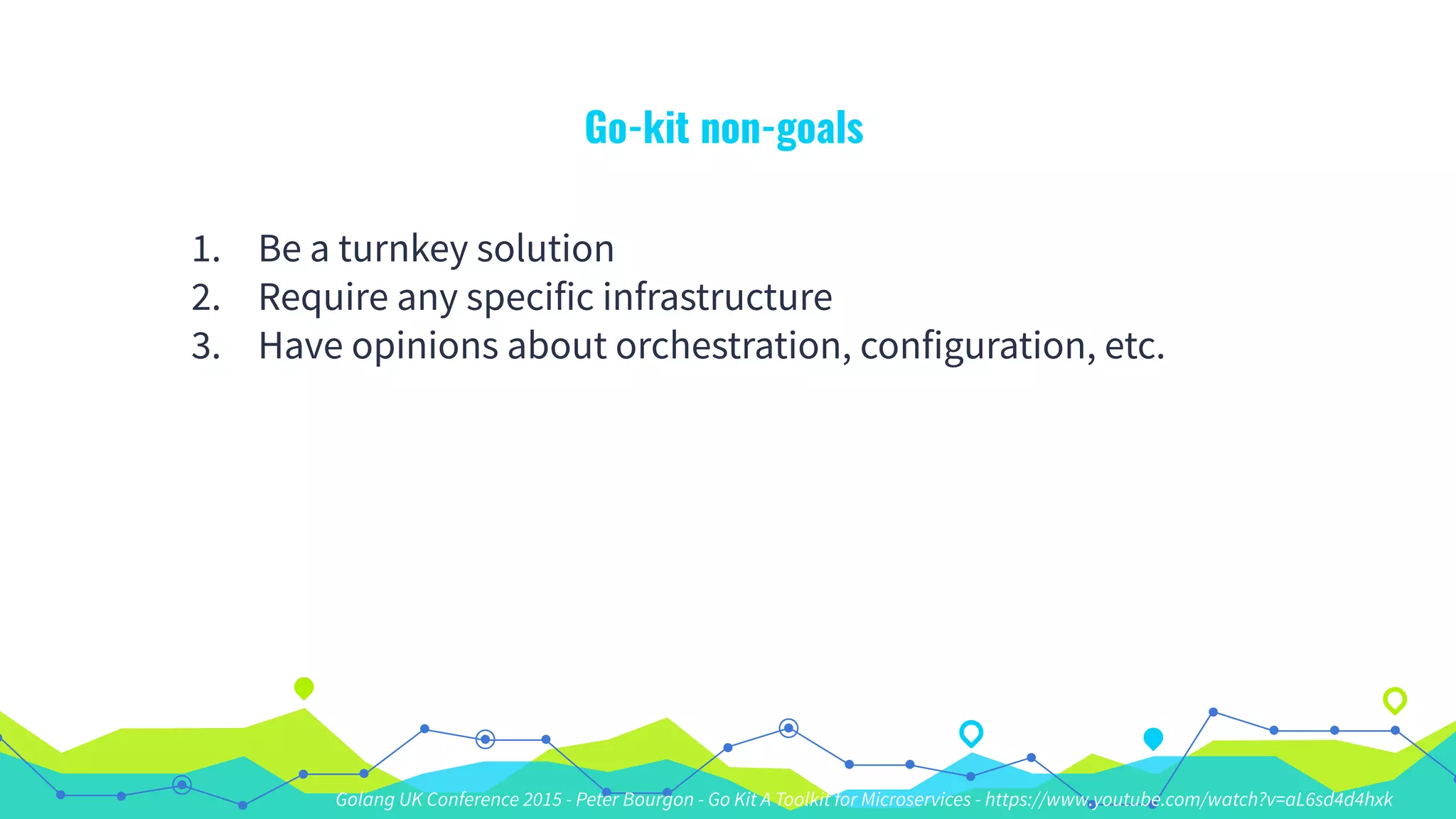 Go-kit non-goals
1. Be a turnkey solution
2. Require any specific infrastructure
3. Have opinions about orchestration, configuration, etc.
Golang UK Conference 2015 - Peter Bourgon - Go Kit A Toolkit for Microservices - https://www.youtube.com/watch?v=aL6sd4d4hxk
 