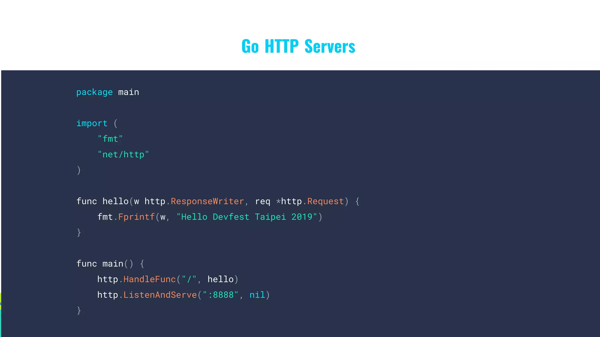 Go HTTP Servers
package main
import (
"fmt"
"net/http"
)
func hello(w http.ResponseWriter, req *http.Request) {
fmt.Fprintf(w, "Hello Devfest Taipei 2019")
}
func main() {
http.HandleFunc("/", hello)
http.ListenAndServe(":8888", nil)
}
 