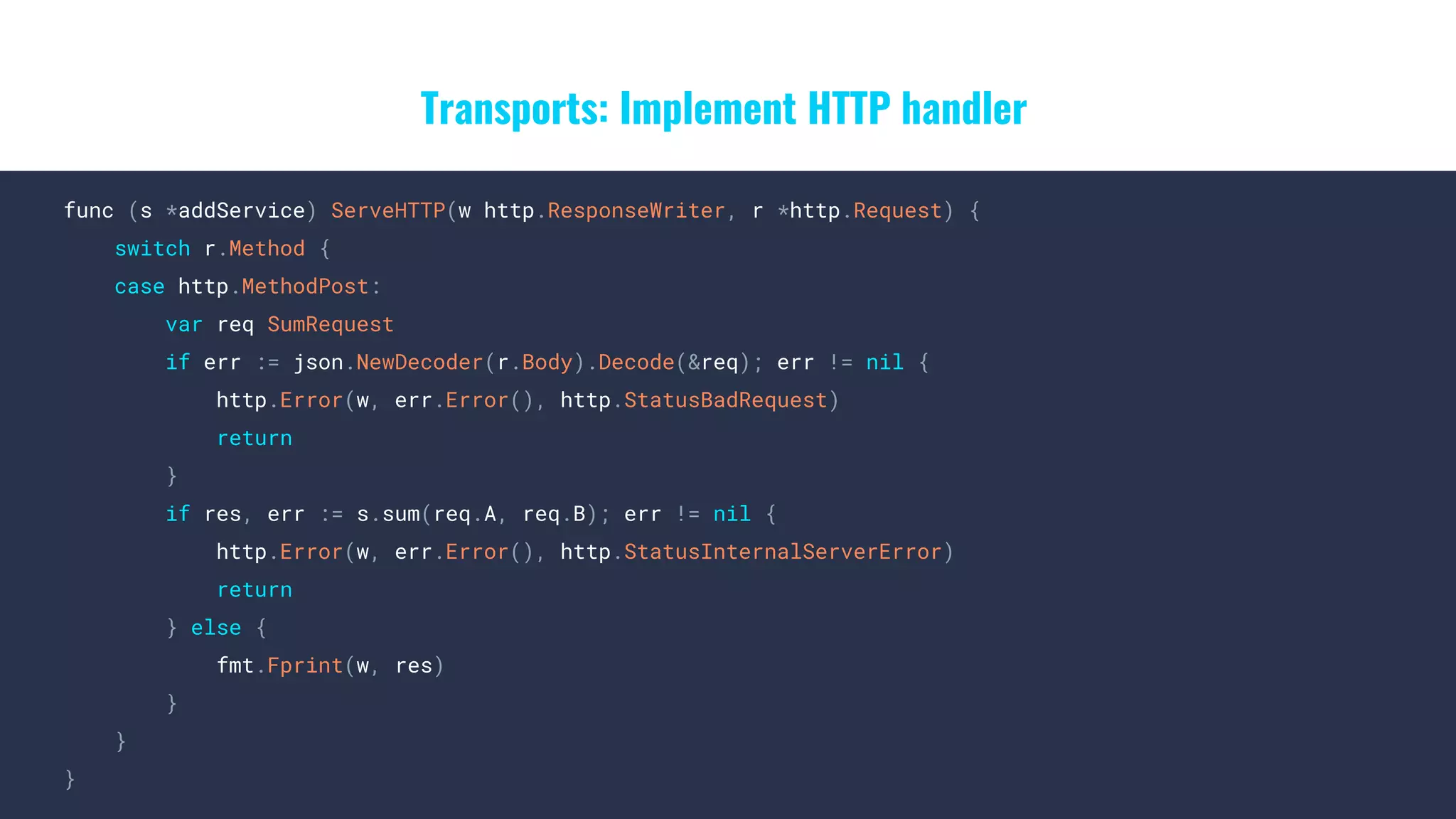 Transports: Implement HTTP handler
func (s *addService) ServeHTTP(w http.ResponseWriter, r *http.Request) {
switch r.Method {
case http.MethodPost:
var req SumRequest
if err := json.NewDecoder(r.Body).Decode(&req); err != nil {
http.Error(w, err.Error(), http.StatusBadRequest)
return
}
if res, err := s.sum(req.A, req.B); err != nil {
http.Error(w, err.Error(), http.StatusInternalServerError)
return
} else {
fmt.Fprint(w, res)
}
}
}
 