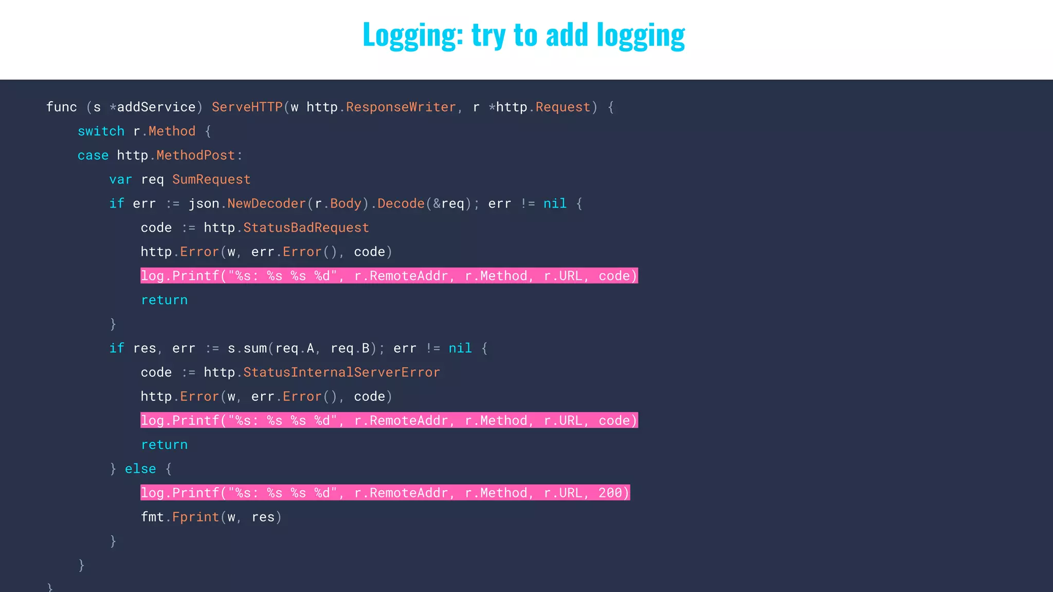 Logging: try to add logging
func (s *addService) ServeHTTP(w http.ResponseWriter, r *http.Request) {
switch r.Method {
case http.MethodPost:
var req SumRequest
if err := json.NewDecoder(r.Body).Decode(&req); err != nil {
code := http.StatusBadRequest
http.Error(w, err.Error(), code)
log.Printf("%s: %s %s %d", r.RemoteAddr, r.Method, r.URL, code)
return
}
if res, err := s.sum(req.A, req.B); err != nil {
code := http.StatusInternalServerError
http.Error(w, err.Error(), code)
log.Printf("%s: %s %s %d", r.RemoteAddr, r.Method, r.URL, code)
return
} else {
log.Printf("%s: %s %s %d", r.RemoteAddr, r.Method, r.URL, 200)
fmt.Fprint(w, res)
}
}
 