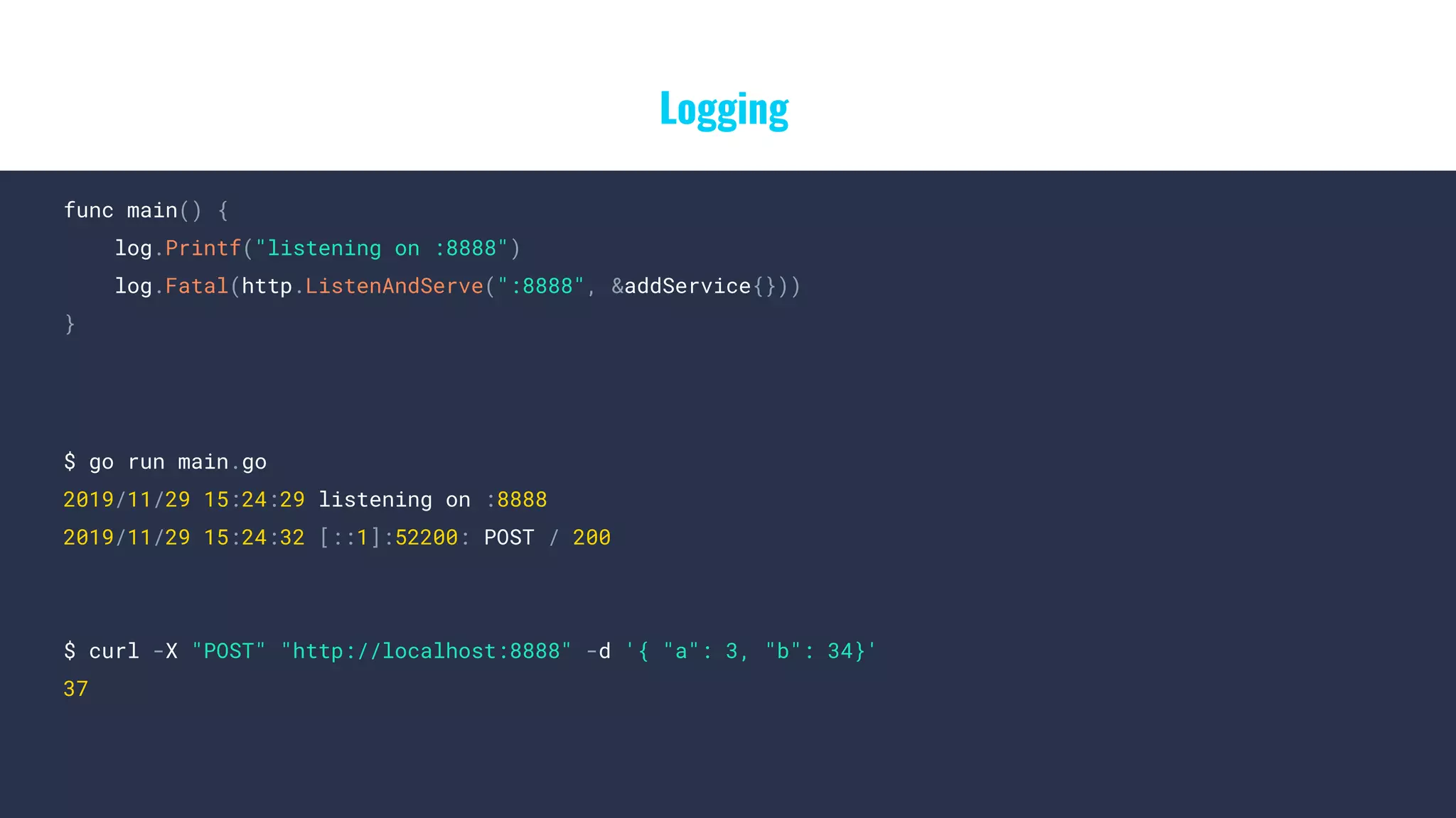 Logging
func main() {
log.Printf("listening on :8888")
log.Fatal(http.ListenAndServe(":8888", &addService{}))
}
$ go run main.go
2019/11/29 15:24:29 listening on :8888
2019/11/29 15:24:32 [::1]:52200: POST / 200
$ curl -X "POST" "http://localhost:8888" -d '{ "a": 3, "b": 34}'
37
 