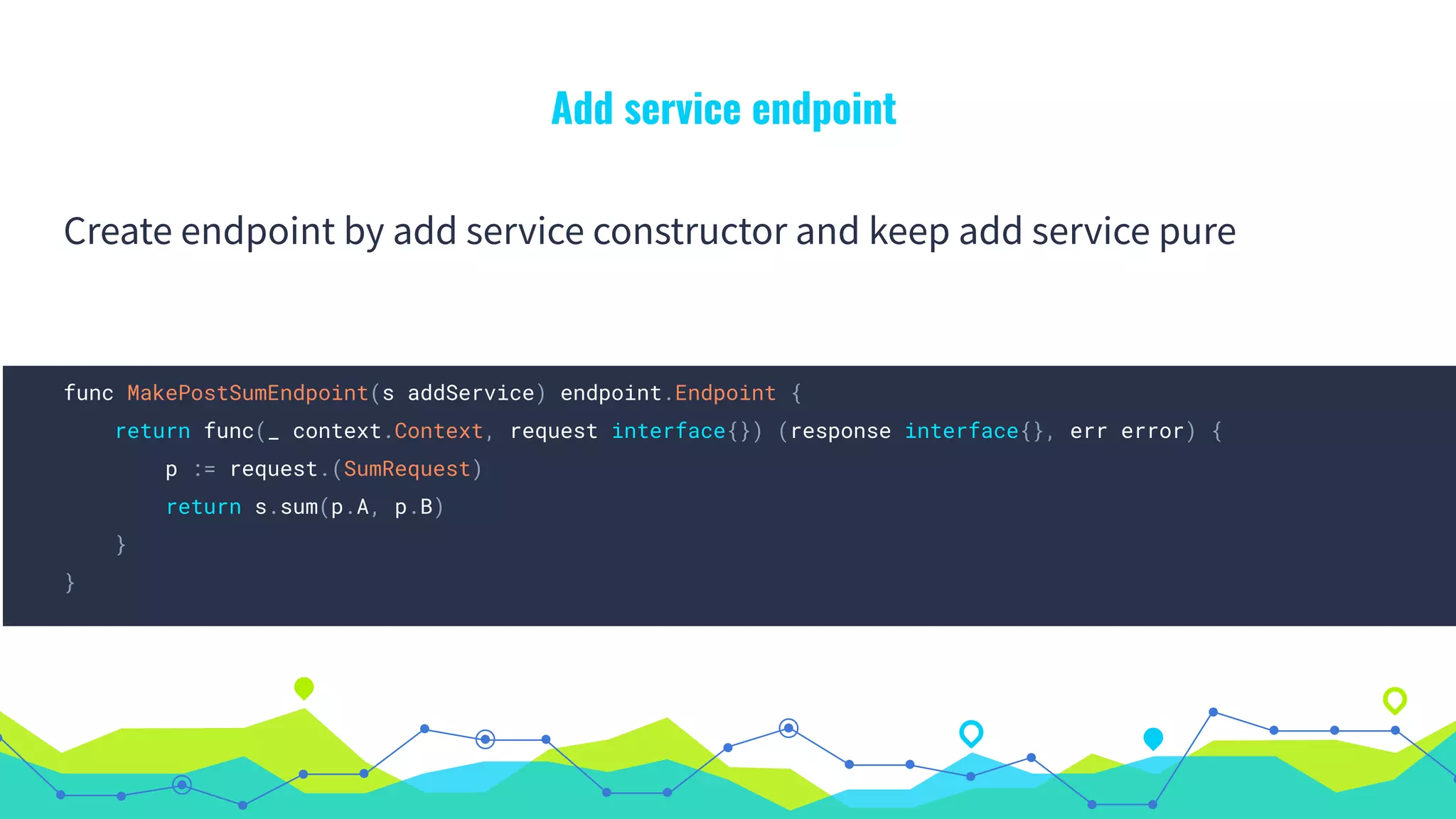 Add service endpoint
Create endpoint by add service constructor and keep add service pure
func MakePostSumEndpoint(s addService) endpoint.Endpoint {
return func(_ context.Context, request interface{}) (response interface{}, err error) {
p := request.(SumRequest)
return s.sum(p.A, p.B)
}
}
 