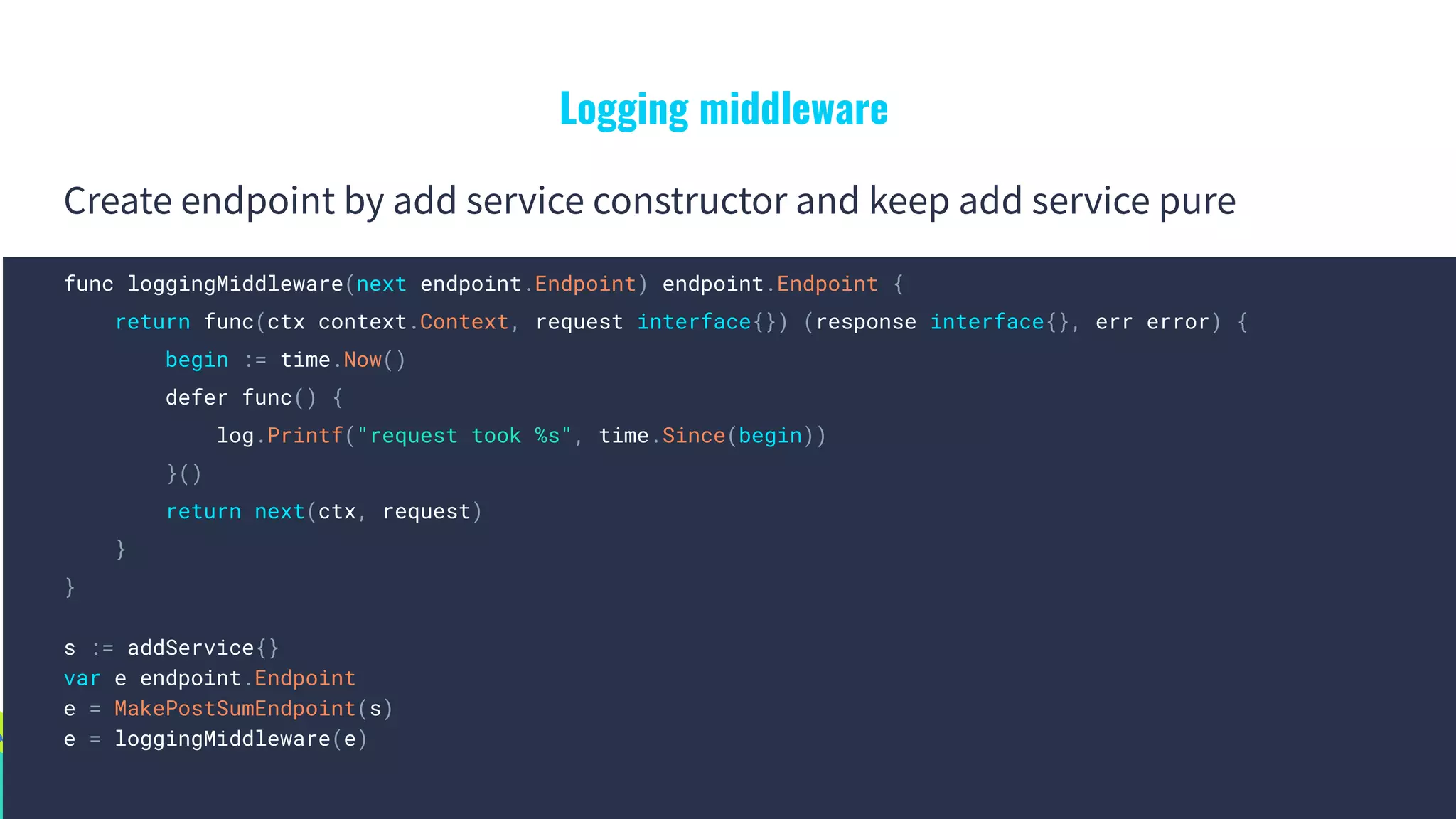Logging middleware
Create endpoint by add service constructor and keep add service pure
func loggingMiddleware(next endpoint.Endpoint) endpoint.Endpoint {
return func(ctx context.Context, request interface{}) (response interface{}, err error) {
begin := time.Now()
defer func() {
log.Printf("request took %s", time.Since(begin))
}()
return next(ctx, request)
}
}
s := addService{}
var e endpoint.Endpoint
e = MakePostSumEndpoint(s)
e = loggingMiddleware(e)
 