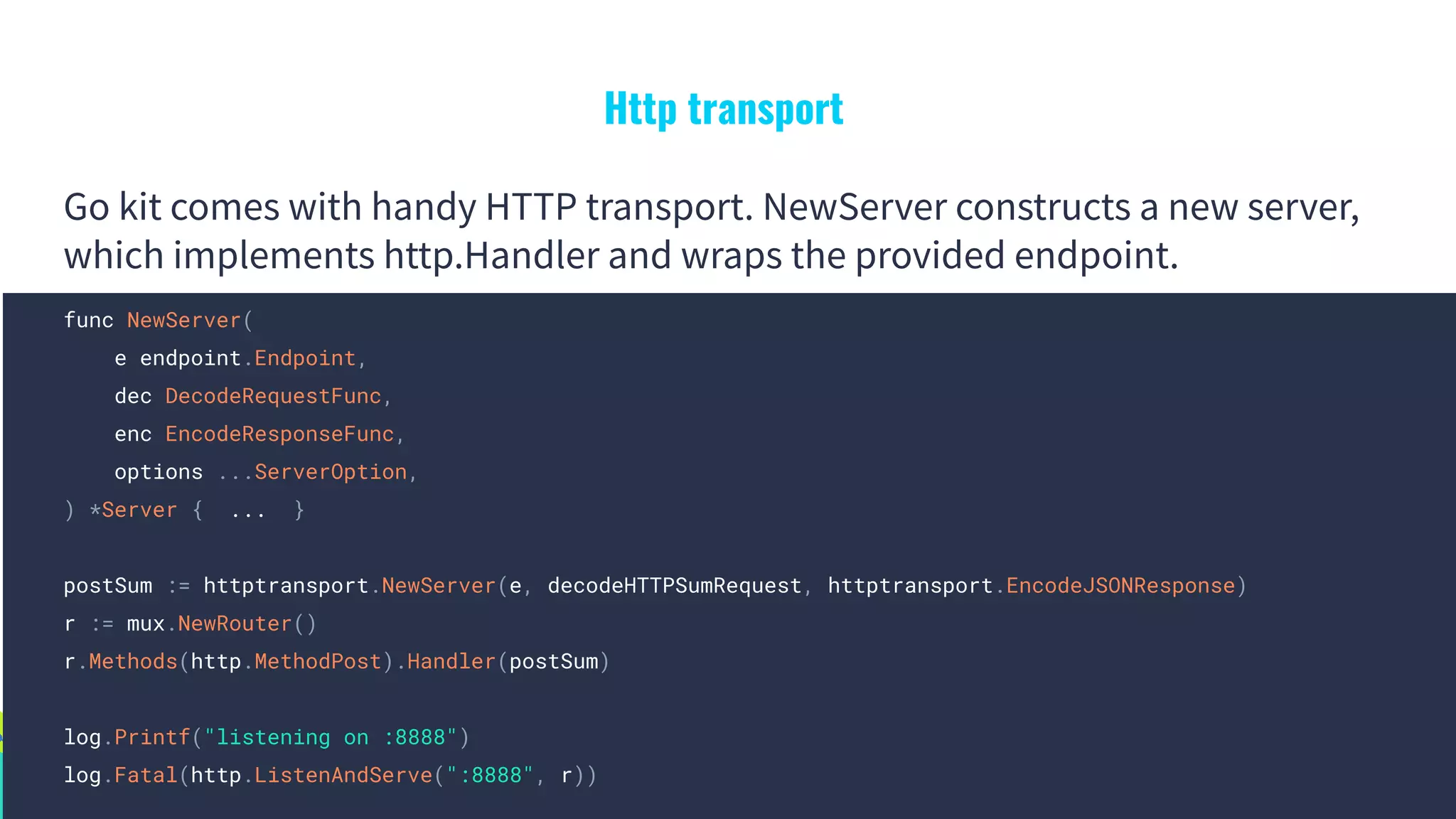 Http transport
Go kit comes with handy HTTP transport. NewServer constructs a new server,
which implements http.Handler and wraps the provided endpoint.
func NewServer(
e endpoint.Endpoint,
dec DecodeRequestFunc,
enc EncodeResponseFunc,
options ...ServerOption,
) *Server { ... }
postSum := httptransport.NewServer(e, decodeHTTPSumRequest, httptransport.EncodeJSONResponse)
r := mux.NewRouter()
r.Methods(http.MethodPost).Handler(postSum)
log.Printf("listening on :8888")
log.Fatal(http.ListenAndServe(":8888", r))
 