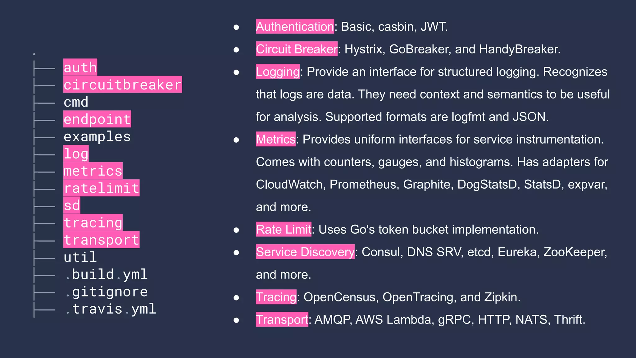 ● Authentication: Basic, casbin, JWT.
● Circuit Breaker: Hystrix, GoBreaker, and HandyBreaker.
● Logging: Provide an interface for structured logging. Recognizes
that logs are data. They need context and semantics to be useful
for analysis. Supported formats are logfmt and JSON.
● Metrics: Provides uniform interfaces for service instrumentation.
Comes with counters, gauges, and histograms. Has adapters for
CloudWatch, Prometheus, Graphite, DogStatsD, StatsD, expvar,
and more.
● Rate Limit: Uses Go's token bucket implementation.
● Service Discovery: Consul, DNS SRV, etcd, Eureka, ZooKeeper,
and more.
● Tracing: OpenCensus, OpenTracing, and Zipkin.
● Transport: AMQP, AWS Lambda, gRPC, HTTP, NATS, Thrift.
.
├── auth
├── circuitbreaker
├── cmd
├── endpoint
├── examples
├── log
├── metrics
├── ratelimit
├── sd
├── tracing
├── transport
├── util
├── .build.yml
├── .gitignore
├── .travis.yml
 