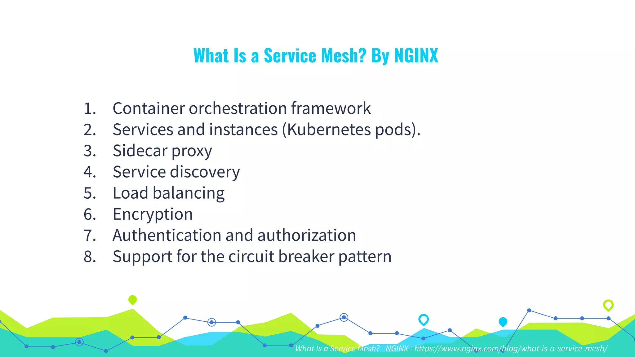 What Is a Service Mesh? By NGINX
1. Container orchestration framework
2. Services and instances (Kubernetes pods).
3. Sidecar proxy
4. Service discovery
5. Load balancing
6. Encryption
7. Authentication and authorization
8. Support for the circuit breaker pattern
What Is a Service Mesh? - NGINX - https://www.nginx.com/blog/what-is-a-service-mesh/
 