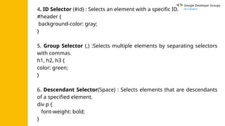 Google Developer Groups
On Campus
4. ID Selector (#id) : Selects an element with a specific ID.
#header {
background-color: gray;
}
5. Group Selector (,) :Selects multiple elements by separating selectors
with commas.
h1, h2, h3 {
color: green;
}
6. Descendant Selector(Space) : Selects elements that are descendants
of a specified element.
div p {
font-weight: bold;
}
 