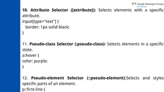 Google Developer Groups
On Campus
10. Attribute Selector ([attribute]): Selects elements with a specific
attribute.
input[type="text"] {
border: 1px solid black;
}
11. Pseudo-class Selector (:pseudo-class): Selects elements in a specific
state.
a:hover {
color: purple;
}
12. Pseudo-element Selector (::pseudo-element):Selects and styles
specific parts of an element.
p::first-line {
 