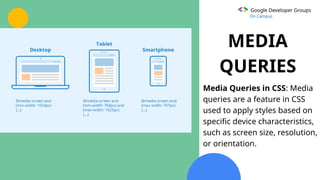 Google Developer Groups
On Campus
MEDIA
QUERIES
Media Queries in CSS: Media
queries are a feature in CSS
used to apply styles based on
specific device characteristics,
such as screen size, resolution,
or orientation.
 