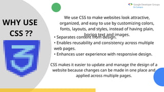 Google Developer Groups
On Campus
WHY USE
CSS ??
We use CSS to make websites look attractive,
organized, and easy to use by customizing colors,
fonts, layouts, and styles, instead of having plain,
boring text and images.
• Separates content from design.
• Enables reusability and consistency across multiple
web pages.
• Enhances user experience with responsive design.
CSS makes it easier to update and manage the design of a
website because changes can be made in one place and
applied across multiple pages.
 