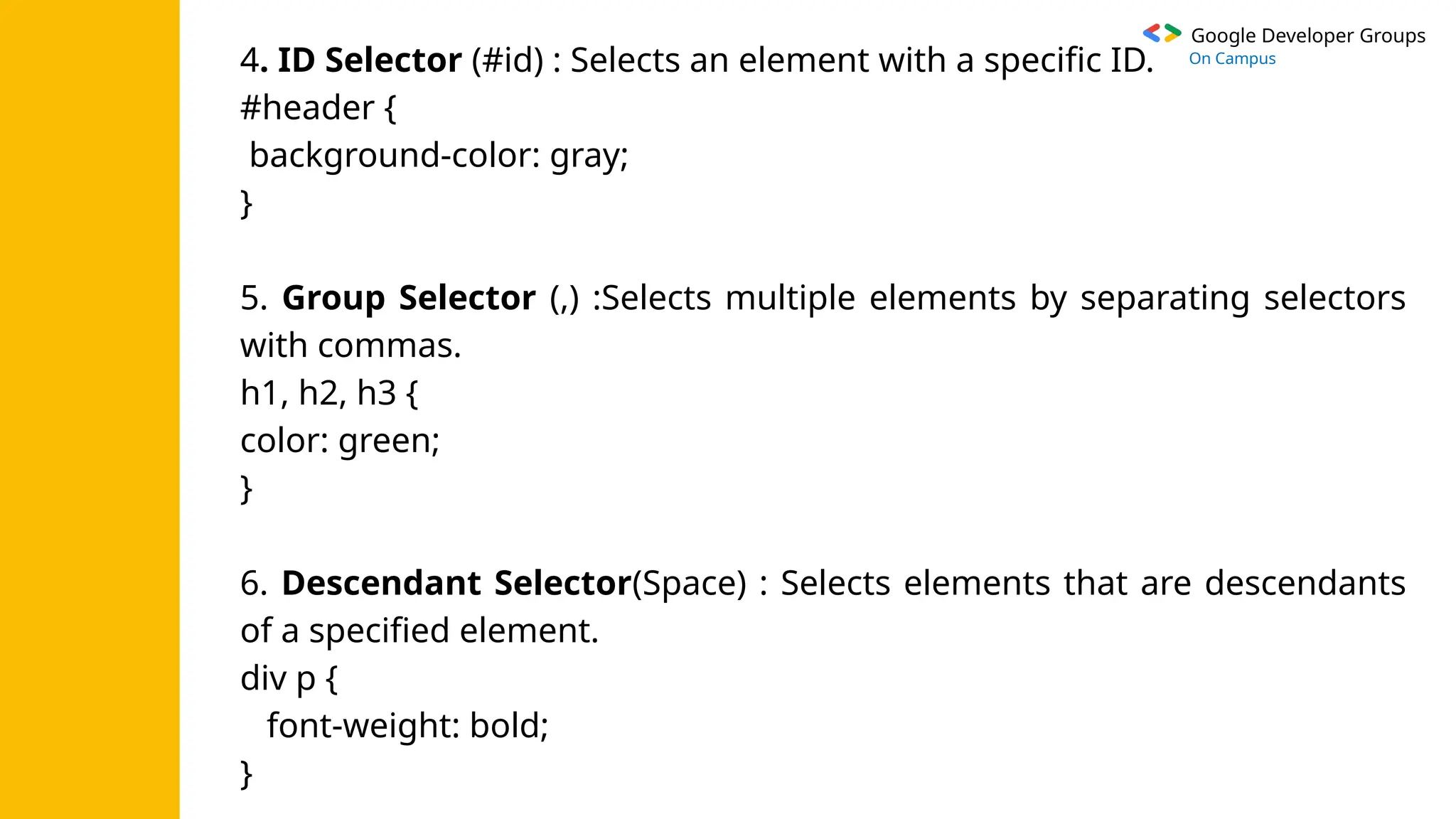 Google Developer Groups
On Campus
4. ID Selector (#id) : Selects an element with a specific ID.
#header {
background-color: gray;
}
5. Group Selector (,) :Selects multiple elements by separating selectors
with commas.
h1, h2, h3 {
color: green;
}
6. Descendant Selector(Space) : Selects elements that are descendants
of a specified element.
div p {
font-weight: bold;
}
 