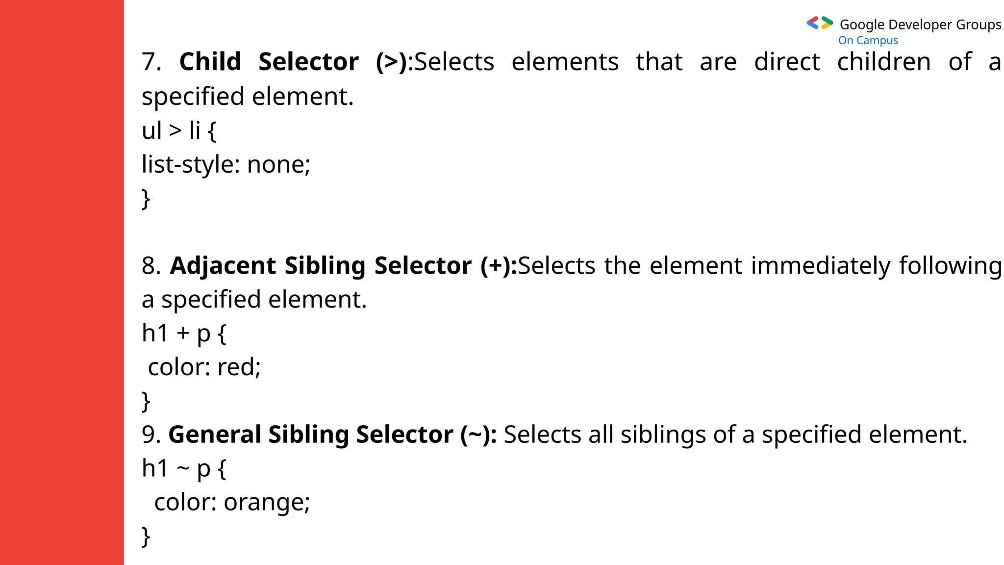 Google Developer Groups
On Campus
7. Child Selector (>):Selects elements that are direct children of a
specified element.
ul > li {
list-style: none;
}
8. Adjacent Sibling Selector (+):Selects the element immediately following
a specified element.
h1 + p {
color: red;
}
9. General Sibling Selector (~): Selects all siblings of a specified element.
h1 ~ p {
color: orange;
}
 