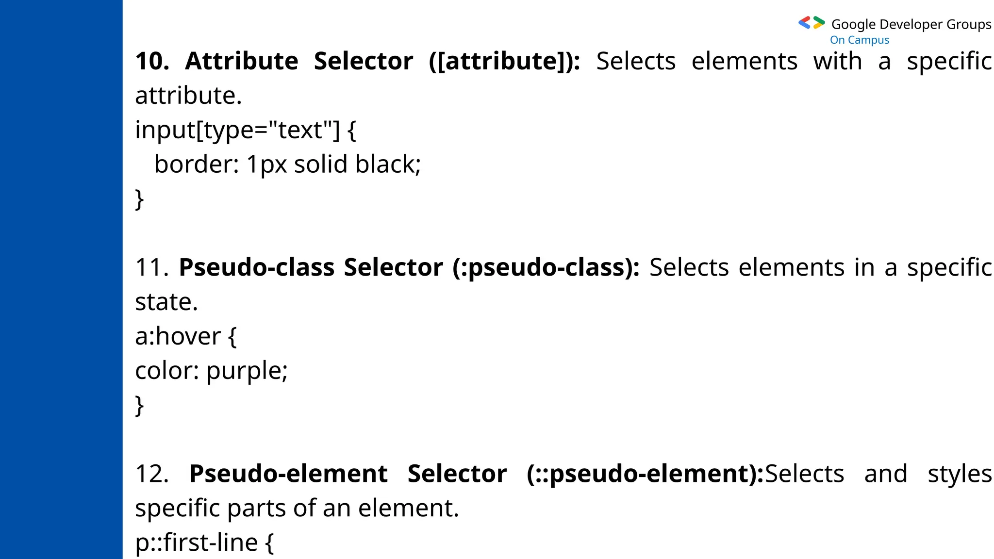 Google Developer Groups
On Campus
10. Attribute Selector ([attribute]): Selects elements with a specific
attribute.
input[type="text"] {
border: 1px solid black;
}
11. Pseudo-class Selector (:pseudo-class): Selects elements in a specific
state.
a:hover {
color: purple;
}
12. Pseudo-element Selector (::pseudo-element):Selects and styles
specific parts of an element.
p::first-line {
 