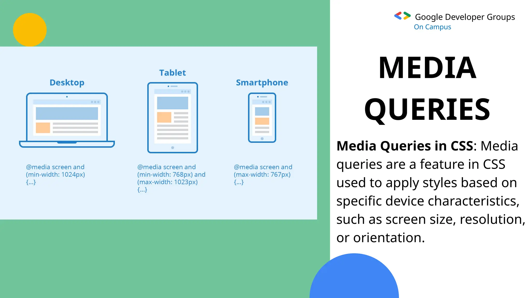 Google Developer Groups
On Campus
MEDIA
QUERIES
Media Queries in CSS: Media
queries are a feature in CSS
used to apply styles based on
specific device characteristics,
such as screen size, resolution,
or orientation.
 