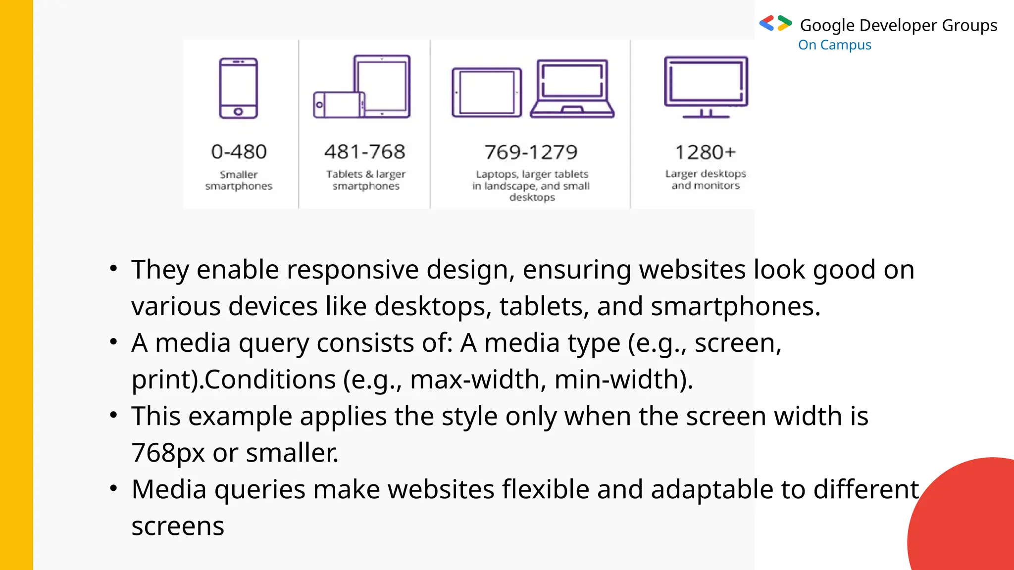 Google Developer Groups
On Campus
• They enable responsive design, ensuring websites look good on
various devices like desktops, tablets, and smartphones.
• A media query consists of: A media type (e.g., screen,
print).Conditions (e.g., max-width, min-width).
• This example applies the style only when the screen width is
768px or smaller.
• Media queries make websites flexible and adaptable to different
screens
 