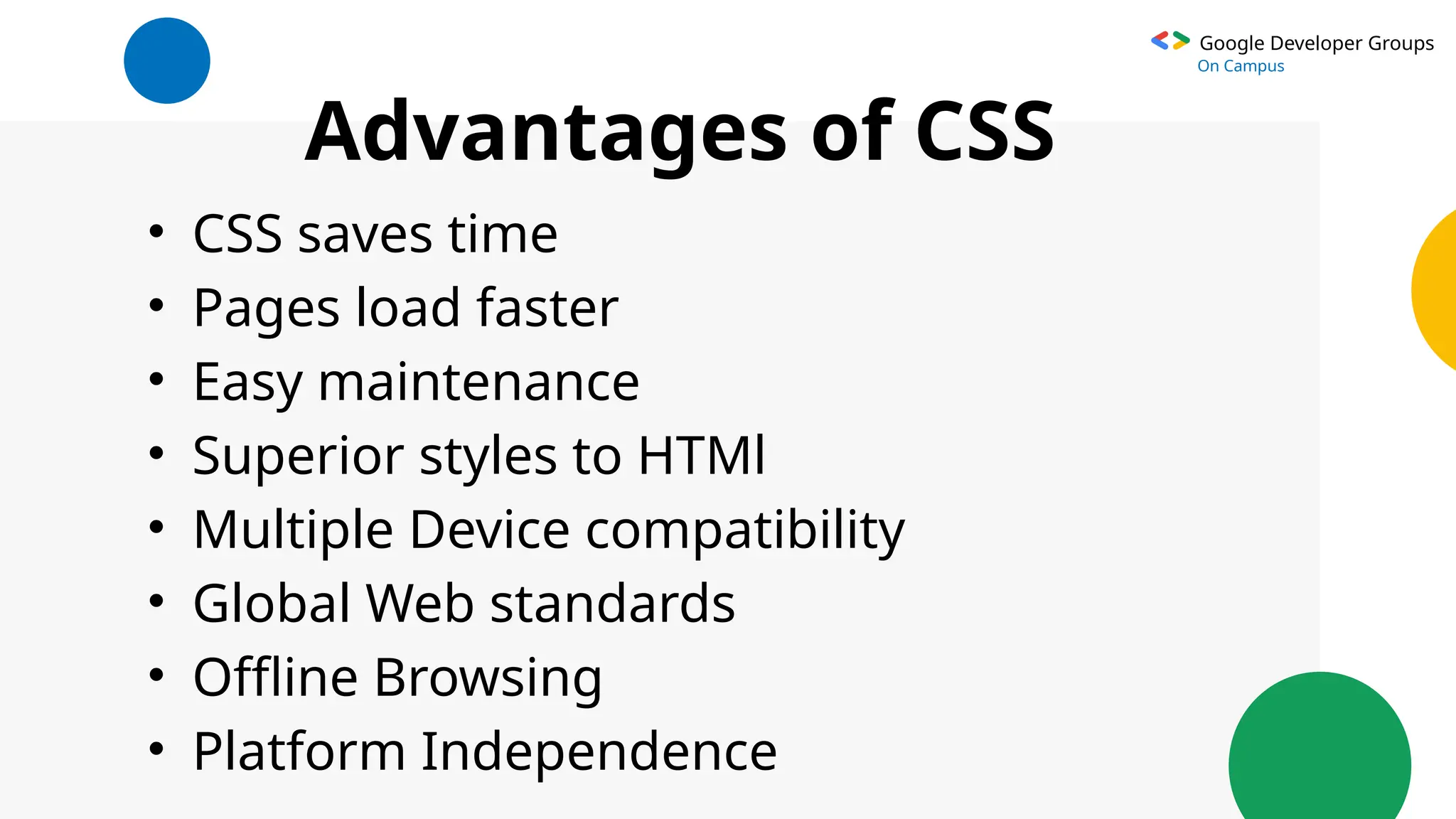 Google Developer Groups
On Campus
Advantages of CSS
• CSS saves time
• Pages load faster
• Easy maintenance
• Superior styles to HTMl
• Multiple Device compatibility
• Global Web standards
• Offline Browsing
• Platform Independence
 