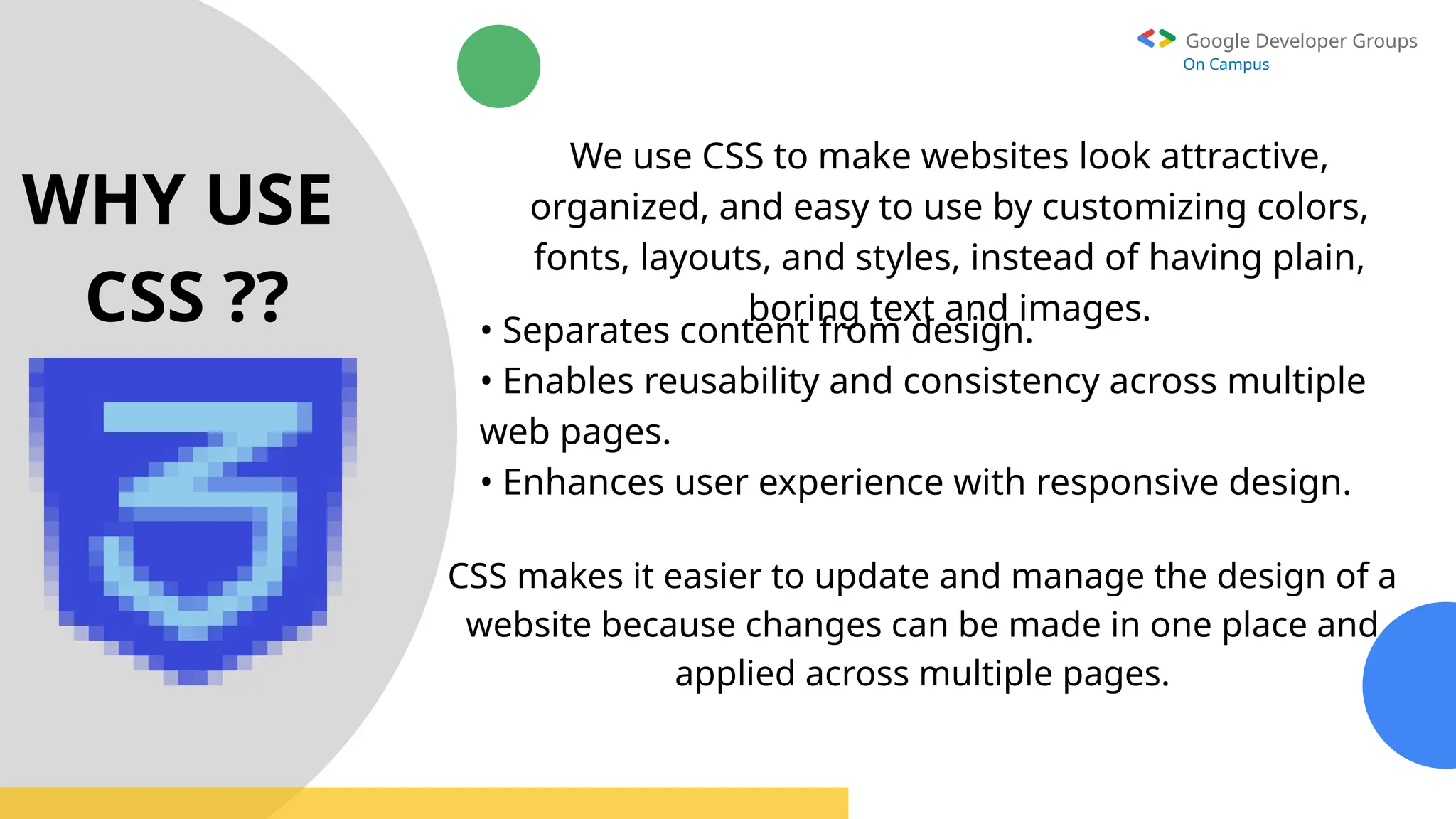 Google Developer Groups
On Campus
WHY USE
CSS ??
We use CSS to make websites look attractive,
organized, and easy to use by customizing colors,
fonts, layouts, and styles, instead of having plain,
boring text and images.
• Separates content from design.
• Enables reusability and consistency across multiple
web pages.
• Enhances user experience with responsive design.
CSS makes it easier to update and manage the design of a
website because changes can be made in one place and
applied across multiple pages.
 