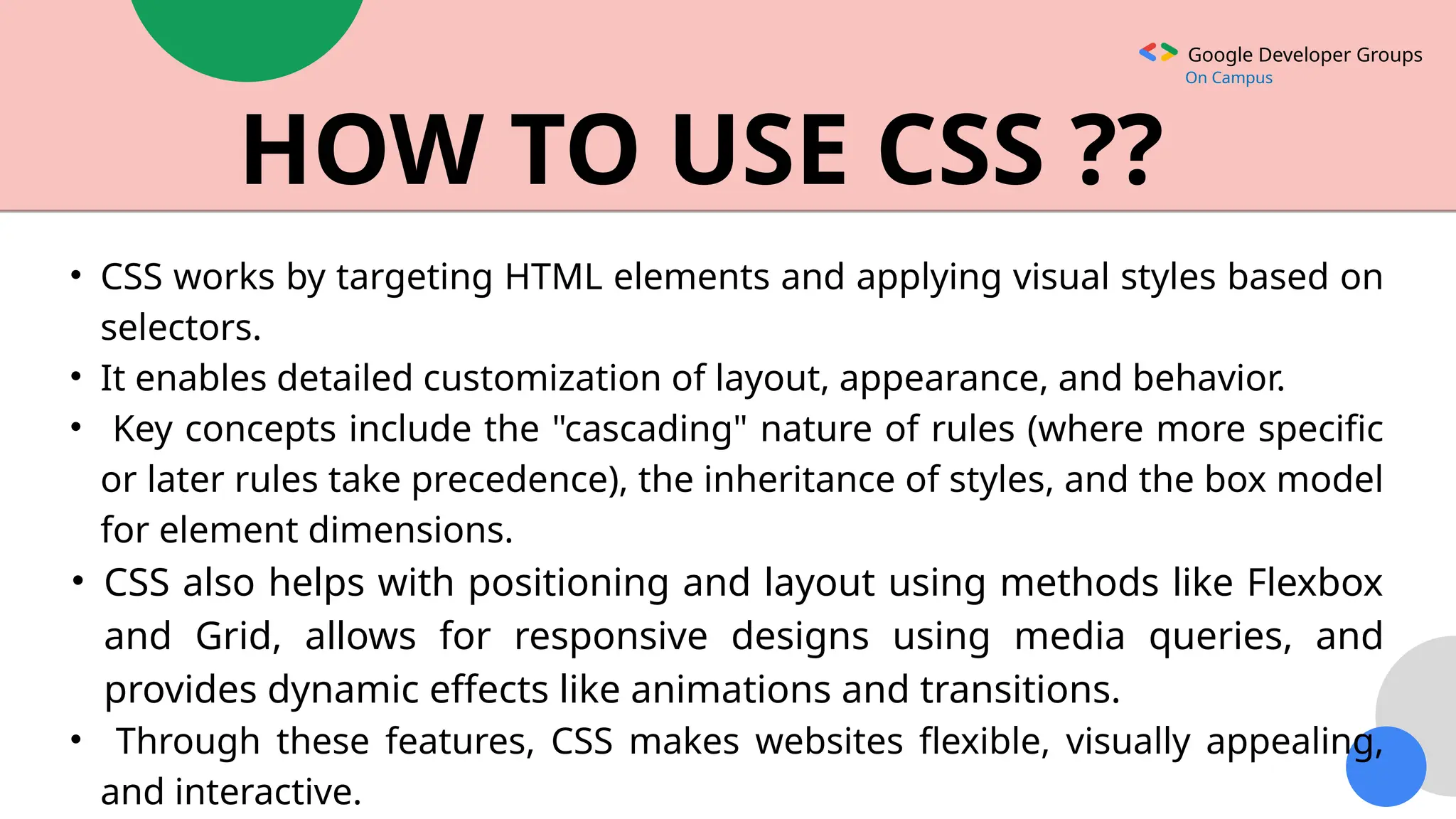 Google Developer Groups
On Campus
HOW TO USE CSS ??
• CSS works by targeting HTML elements and applying visual styles based on
selectors.
• It enables detailed customization of layout, appearance, and behavior.
• Key concepts include the "cascading" nature of rules (where more specific
or later rules take precedence), the inheritance of styles, and the box model
for element dimensions.
• CSS also helps with positioning and layout using methods like Flexbox
and Grid, allows for responsive designs using media queries, and
provides dynamic effects like animations and transitions.
• Through these features, CSS makes websites flexible, visually appealing,
and interactive.
 