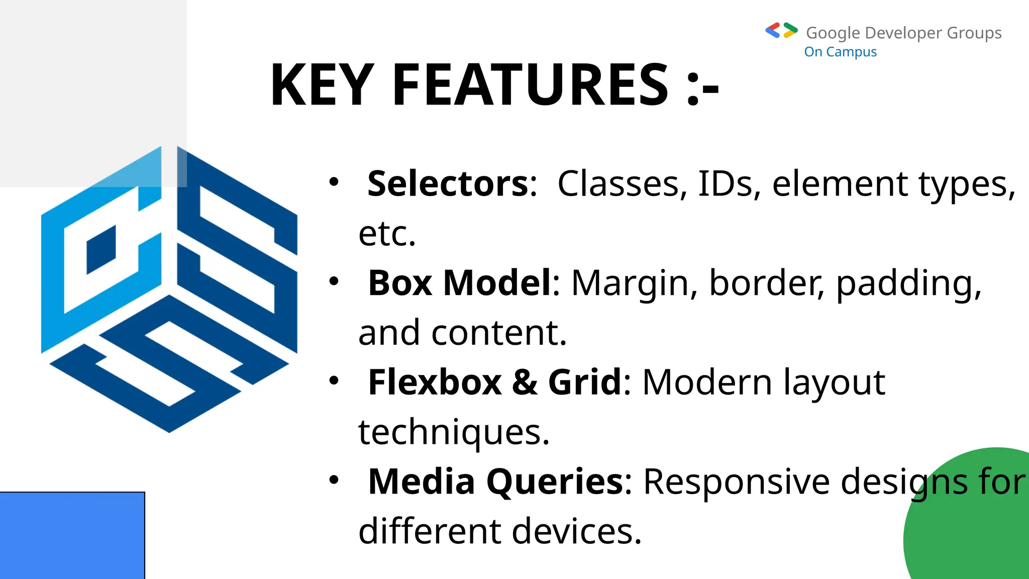 Google Developer Groups
On Campus
KEY FEATURES :-
• Selectors: Classes, IDs, element types,
etc.
• Box Model: Margin, border, padding,
and content.
• Flexbox & Grid: Modern layout
techniques.
• Media Queries: Responsive designs for
different devices.
 
