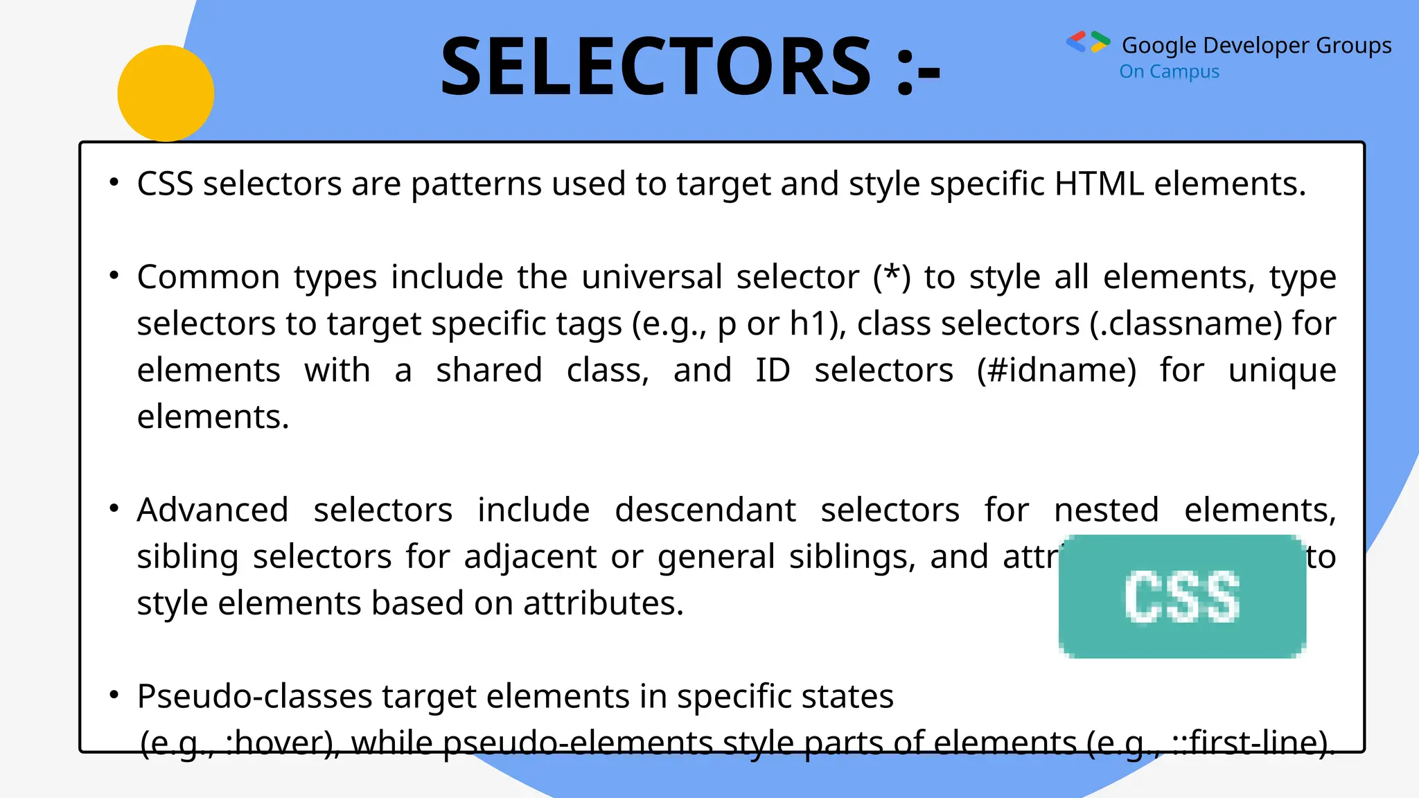 Google Developer Groups
On Campus
SELECTORS :-
• CSS selectors are patterns used to target and style specific HTML elements.
• Common types include the universal selector (*) to style all elements, type
selectors to target specific tags (e.g., p or h1), class selectors (.classname) for
elements with a shared class, and ID selectors (#idname) for unique
elements.
• Advanced selectors include descendant selectors for nested elements,
sibling selectors for adjacent or general siblings, and attribute selectors to
style elements based on attributes.
• Pseudo-classes target elements in specific states
(e.g., :hover), while pseudo-elements style parts of elements (e.g., ::first-line).
 