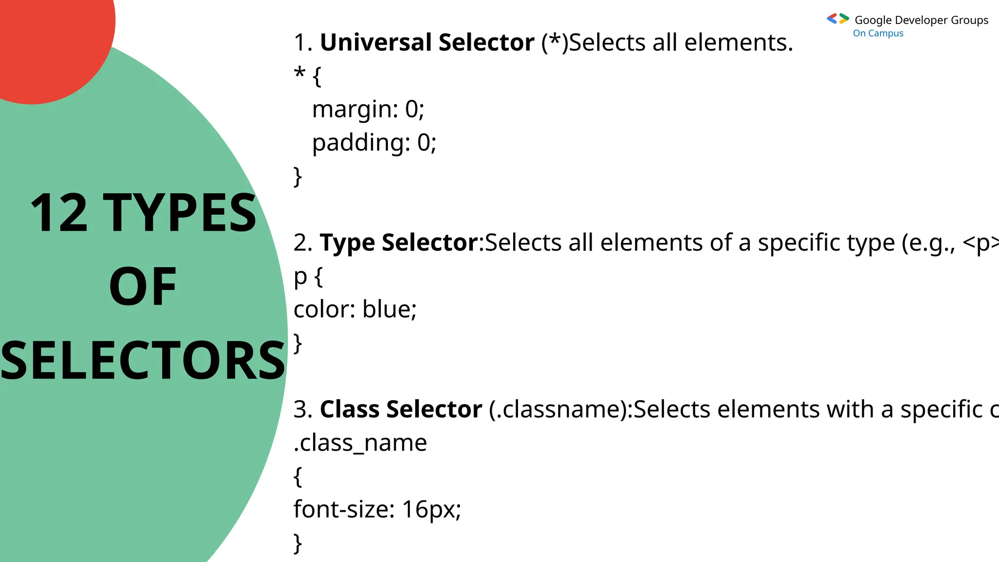Google Developer Groups
On Campus
1. Universal Selector (*)Selects all elements.
* {
margin: 0;
padding: 0;
}
2. Type Selector:Selects all elements of a specific type (e.g., <p>
p {
color: blue;
}
3. Class Selector (.classname):Selects elements with a specific c
.class_name
{
font-size: 16px;
}
12 TYPES
OF
SELECTORS
 