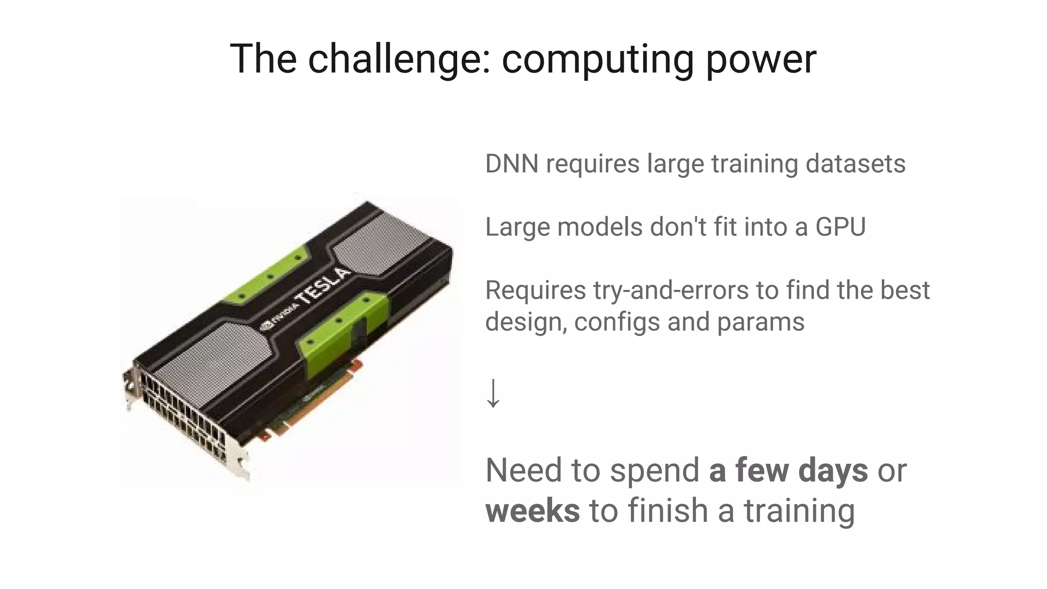DNN requires large training datasets
Large models don't fit into a GPU
Requires try-and-errors to find the best
design, configs and params
↓
Need to spend a few days or
weeks to finish a training
The challenge: computing power
 
